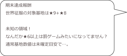 期末達成報酬
　世界征服の対象基地は★9+★8
　
　未知の領域！
　なんだか★6以上は罰ゲームみたいになってません？
　通常基地数値は未確定目安で…。
